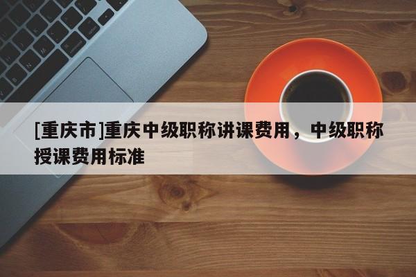 [重慶市]重慶中級職稱講課費用，中級職稱授課費用標(biāo)準(zhǔn)