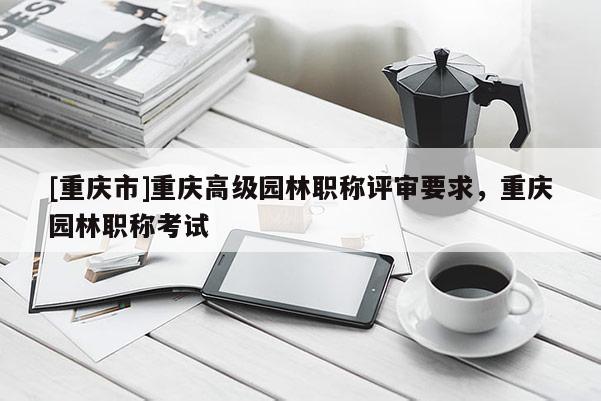 [重慶市]重慶高級(jí)園林職稱評(píng)審要求，重慶園林職稱考試