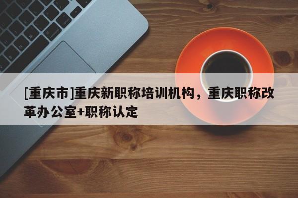 [重慶市]重慶新職稱培訓(xùn)機(jī)構(gòu)，重慶職稱改革辦公室+職稱認(rèn)定
