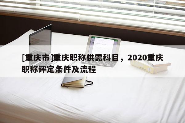 [重慶市]重慶職稱供需科目，2020重慶職稱評定條件及流程