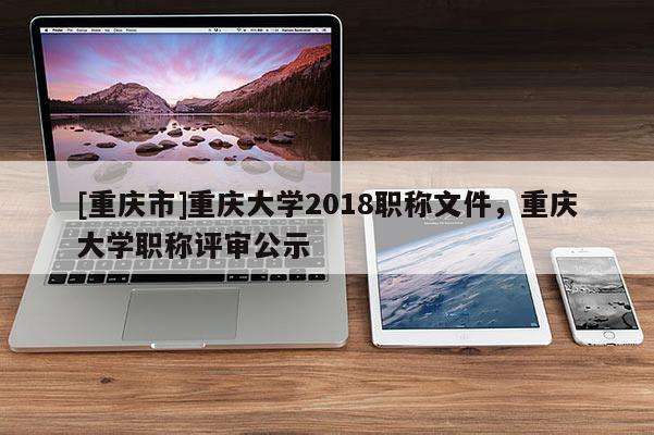 [重慶市]重慶大學(xué)2018職稱文件，重慶大學(xué)職稱評(píng)審公示