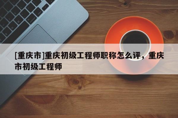 [重慶市]重慶初級(jí)工程師職稱怎么評(píng)，重慶市初級(jí)工程師