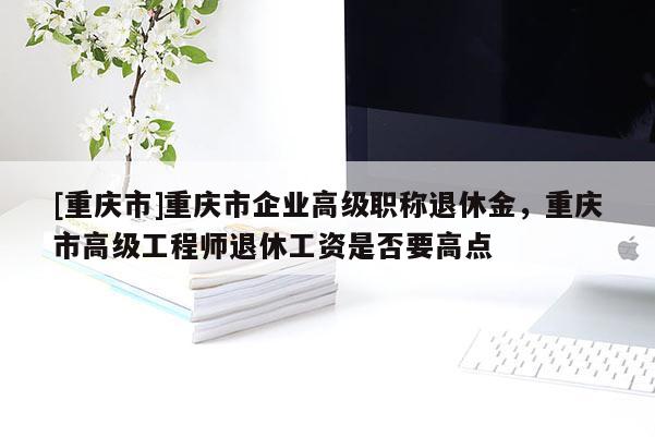 [重慶市]重慶市企業(yè)高級職稱退休金，重慶市高級工程師退休工資是否要高點