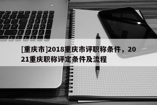 [重慶市]2018重慶市評職稱條件，2021重慶職稱評定條件及流程