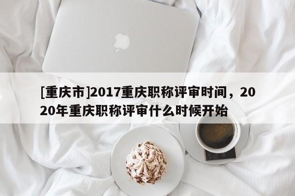 [重慶市]2017重慶職稱評(píng)審時(shí)間，2020年重慶職稱評(píng)審什么時(shí)候開始