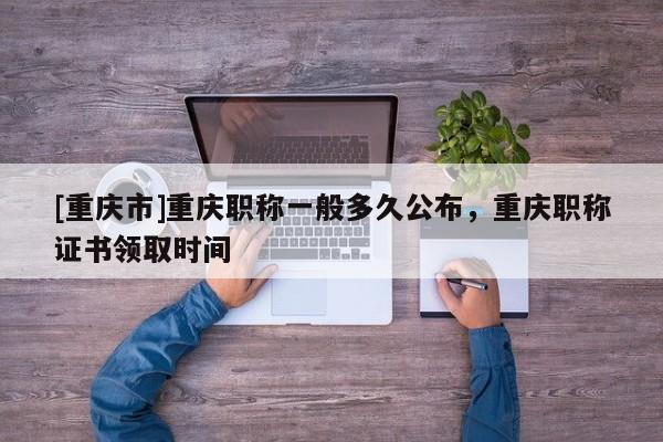 [重慶市]重慶職稱一般多久公布，重慶職稱證書領取時間