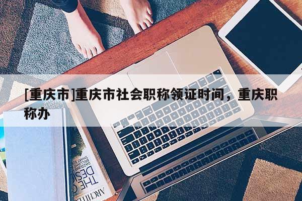 [重慶市]重慶市社會(huì)職稱領(lǐng)證時(shí)間，重慶職稱辦