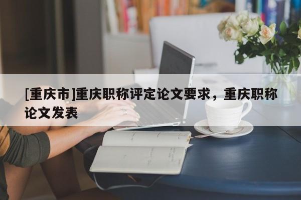 [重慶市]重慶職稱評定論文要求，重慶職稱論文發(fā)表