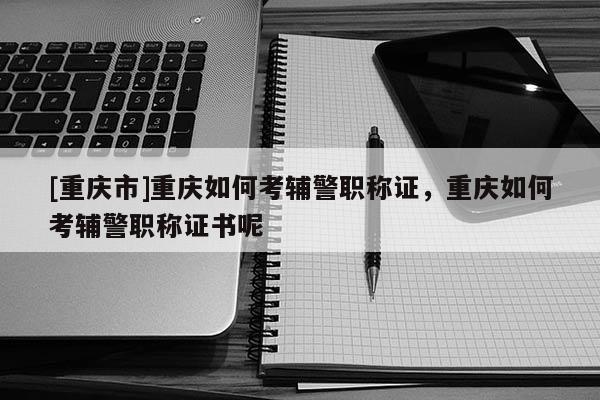 [重慶市]重慶如何考輔警職稱證，重慶如何考輔警職稱證書呢