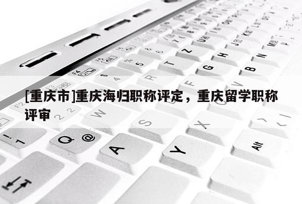 [重慶市]重慶海歸職稱評定，重慶留學職稱評審