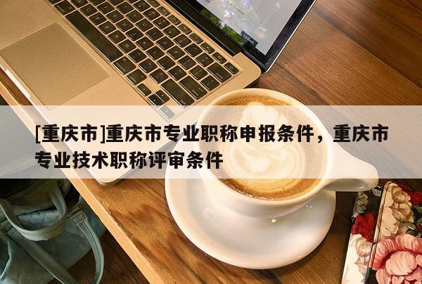 [重慶市]重慶市專(zhuān)業(yè)職稱(chēng)申報(bào)條件，重慶市專(zhuān)業(yè)技術(shù)職稱(chēng)評(píng)審條件