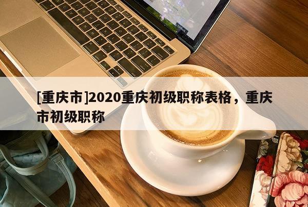 [重慶市]2020重慶初級(jí)職稱表格，重慶市初級(jí)職稱