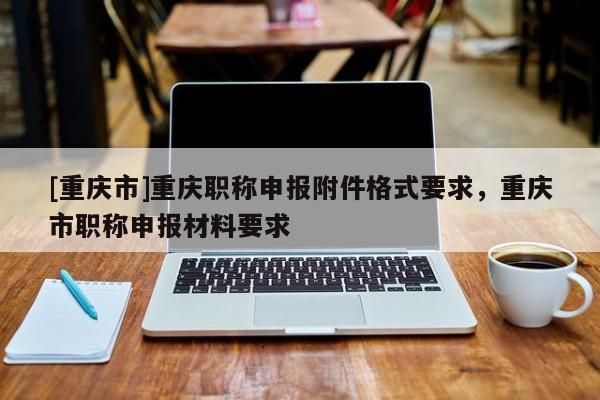 [重慶市]重慶職稱申報(bào)附件格式要求，重慶市職稱申報(bào)材料要求