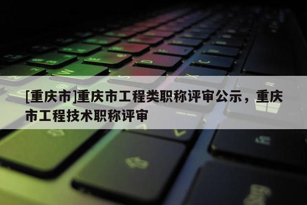 [重慶市]重慶市工程類職稱評審公示，重慶市工程技術職稱評審