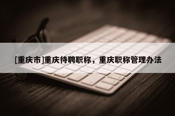 [重慶市]重慶待聘職稱，重慶職稱管理辦法