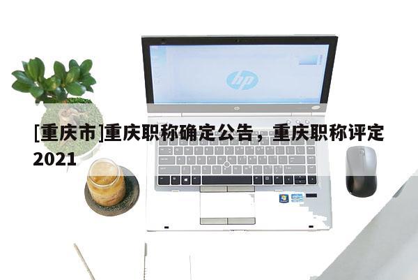 [重慶市]重慶職稱確定公告，重慶職稱評(píng)定2021