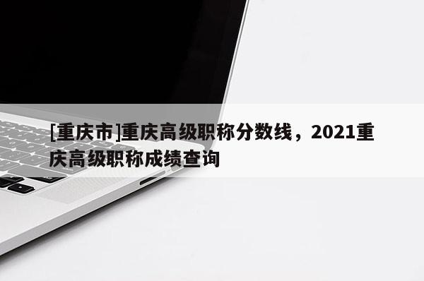 [重慶市]重慶高級(jí)職稱分?jǐn)?shù)線，2021重慶高級(jí)職稱成績(jī)查詢