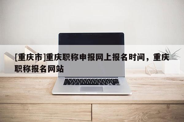 [重慶市]重慶職稱申報(bào)網(wǎng)上報(bào)名時(shí)間，重慶職稱報(bào)名網(wǎng)站