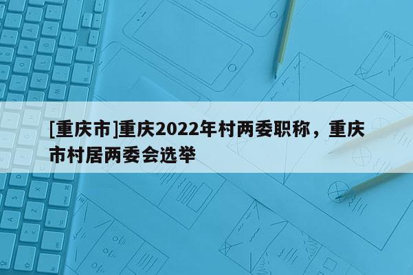 [重慶市]重慶2022年村兩委職稱，重慶市村居兩委會選舉