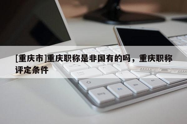 [重慶市]重慶職稱是非國(guó)有的嗎，重慶職稱評(píng)定條件
