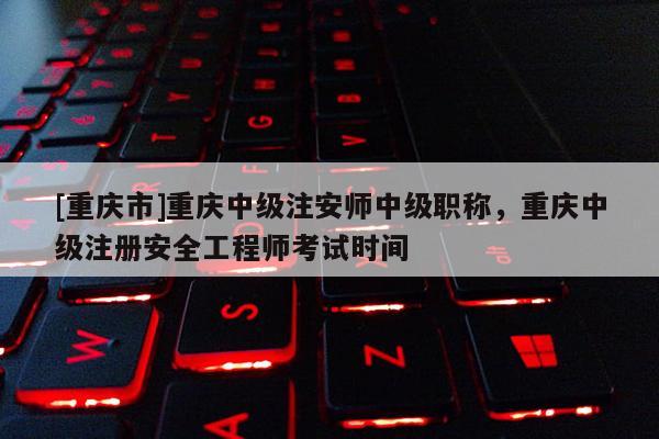 [重慶市]重慶中級注安師中級職稱，重慶中級注冊安全工程師考試時間