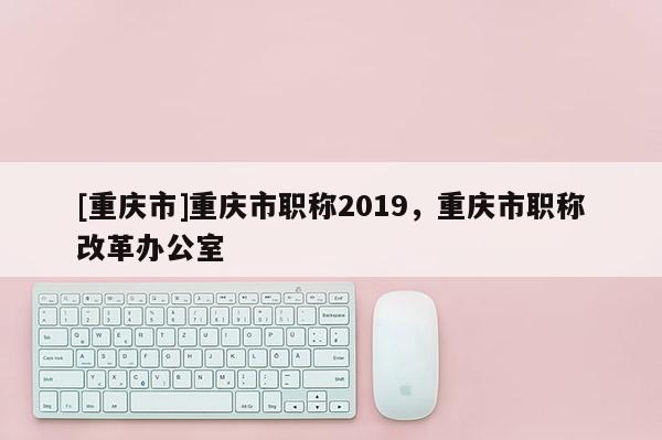 [重慶市]重慶市職稱2019，重慶市職稱改革辦公室