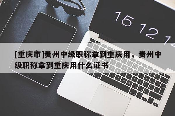 [重慶市]貴州中級職稱拿到重慶用，貴州中級職稱拿到重慶用什么證書