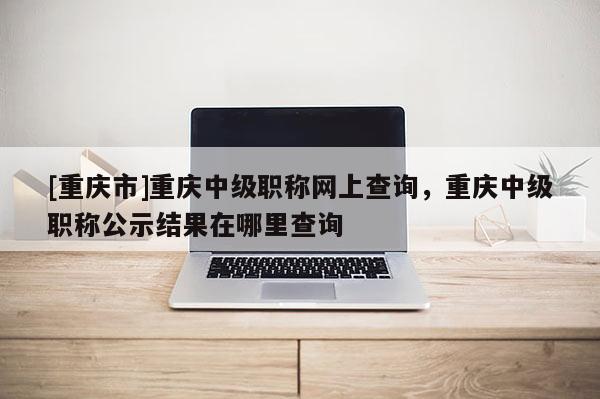 [重慶市]重慶中級(jí)職稱網(wǎng)上查詢，重慶中級(jí)職稱公示結(jié)果在哪里查詢