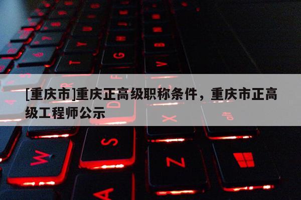 [重慶市]重慶正高級職稱條件，重慶市正高級工程師公示