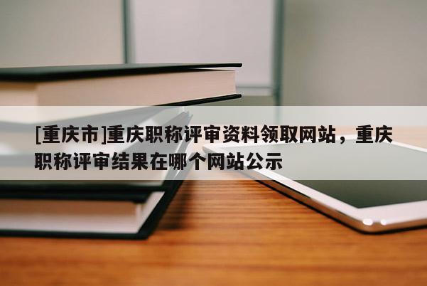 [重慶市]重慶職稱評審資料領(lǐng)取網(wǎng)站，重慶職稱評審結(jié)果在哪個網(wǎng)站公示