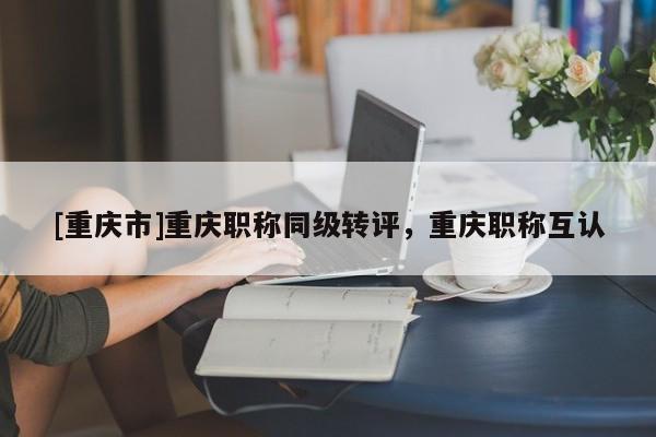 [重慶市]重慶職稱同級轉(zhuǎn)評，重慶職稱互認(rèn)