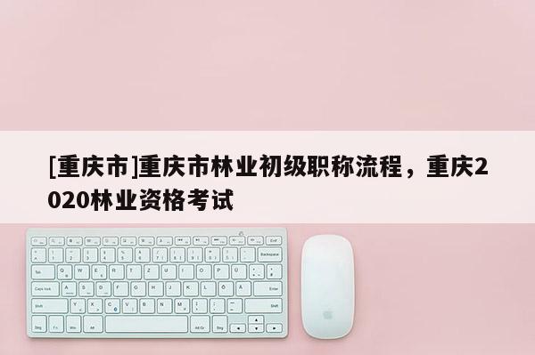 [重慶市]重慶市林業(yè)初級(jí)職稱流程，重慶2020林業(yè)資格考試