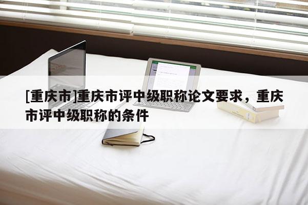 [重慶市]重慶市評(píng)中級(jí)職稱論文要求，重慶市評(píng)中級(jí)職稱的條件