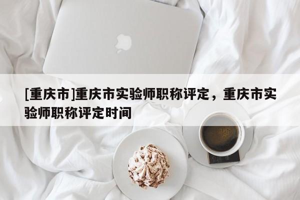 [重慶市]重慶市實(shí)驗(yàn)師職稱評定，重慶市實(shí)驗(yàn)師職稱評定時間