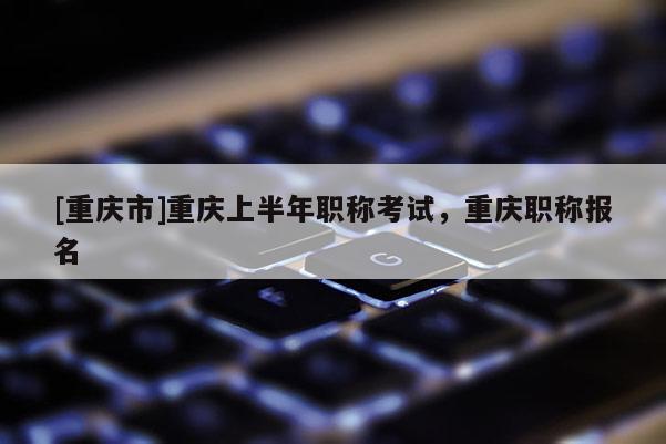 [重慶市]重慶上半年職稱考試，重慶職稱報名