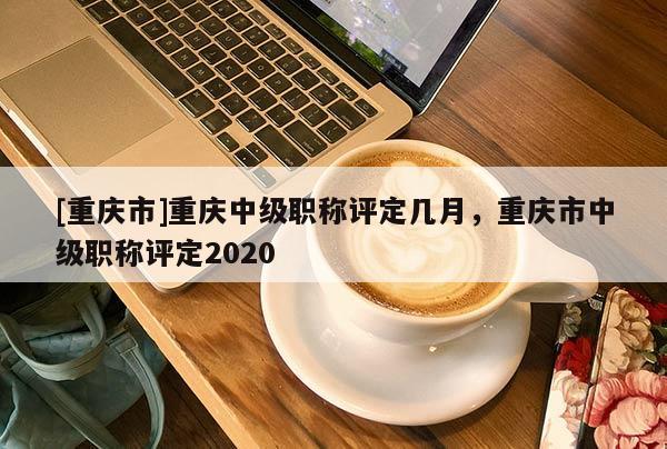 [重慶市]重慶中級(jí)職稱評(píng)定幾月，重慶市中級(jí)職稱評(píng)定2020