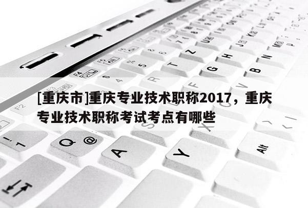 [重慶市]重慶專業(yè)技術(shù)職稱2017，重慶專業(yè)技術(shù)職稱考試考點有哪些