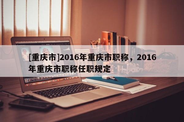 [重慶市]2016年重慶市職稱，2016年重慶市職稱任職規(guī)定