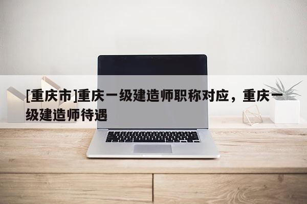 [重慶市]重慶一級(jí)建造師職稱對(duì)應(yīng)，重慶一級(jí)建造師待遇