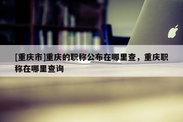 [重慶市]重慶的職稱公布在哪里查，重慶職稱在哪里查詢
