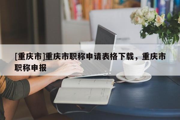 [重慶市]重慶市職稱申請表格下載，重慶市職稱申報