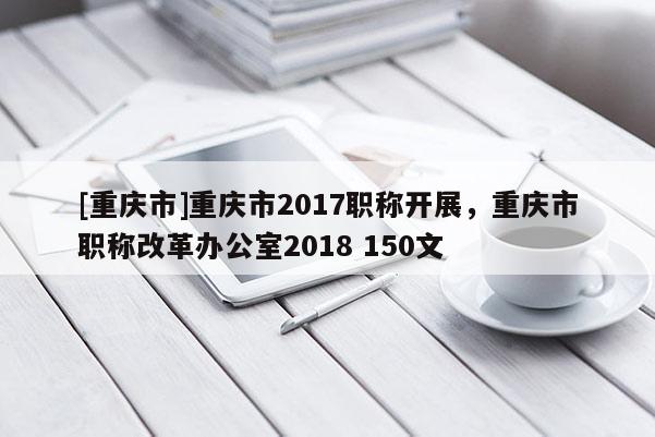 [重慶市]重慶市2017職稱開展，重慶市職稱改革辦公室2018 150文