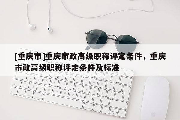 [重慶市]重慶市政高級(jí)職稱評(píng)定條件，重慶市政高級(jí)職稱評(píng)定條件及標(biāo)準(zhǔn)