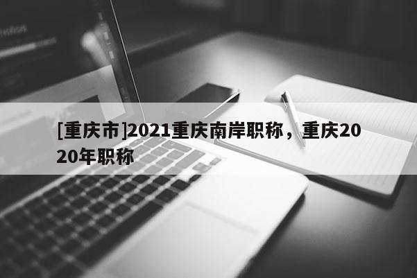 [重慶市]2021重慶南岸職稱，重慶2020年職稱