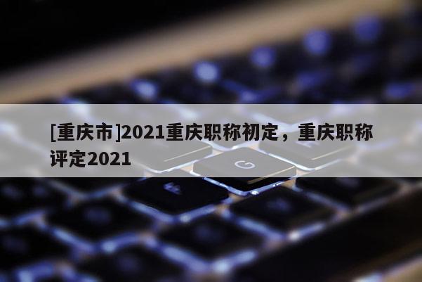 [重慶市]2021重慶職稱初定，重慶職稱評(píng)定2021