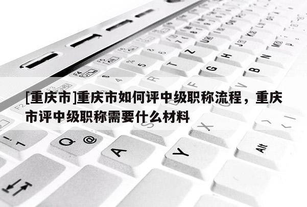 [重慶市]重慶市如何評中級職稱流程，重慶市評中級職稱需要什么材料