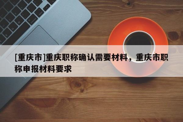 [重慶市]重慶職稱確認需要材料，重慶市職稱申報材料要求