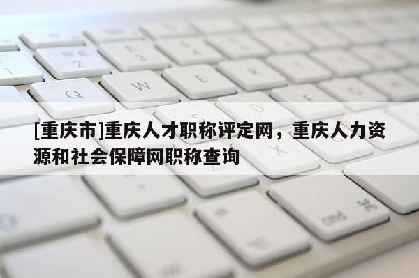 [重慶市]重慶人才職稱評定網(wǎng)，重慶人力資源和社會保障網(wǎng)職稱查詢