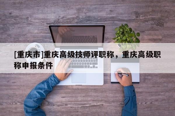 [重慶市]重慶高級技師評職稱，重慶高級職稱申報(bào)條件