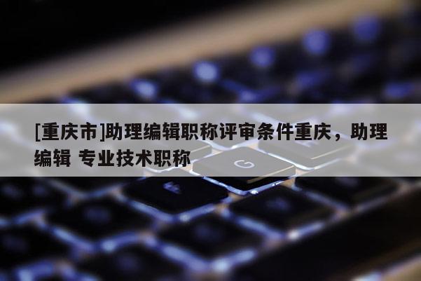 [重慶市]助理編輯職稱評(píng)審條件重慶，助理編輯 專業(yè)技術(shù)職稱